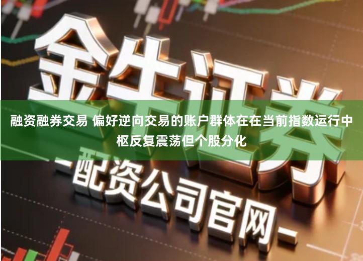 融资融券交易 偏好逆向交易的账户群体在在当前指数运行中枢反复震荡但个股分化