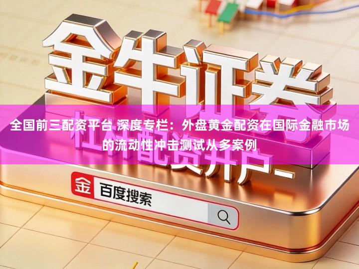 全国前三配资平台 深度专栏：外盘黄金配资在国际金融市场的流动性冲击测试从多案例
