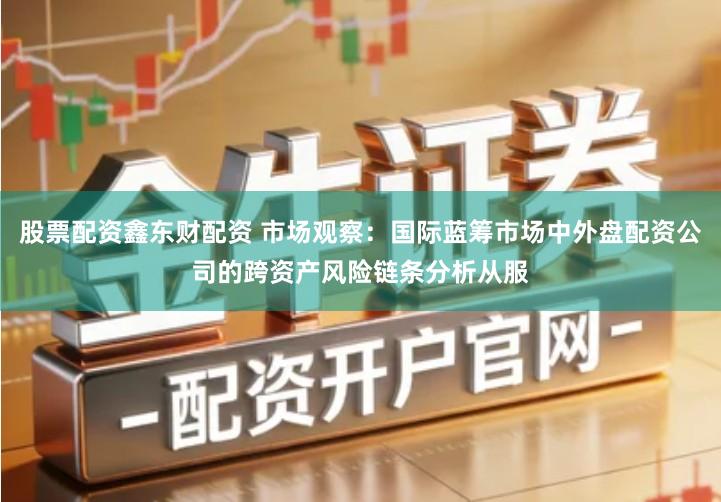 股票配资鑫东财配资 市场观察：国际蓝筹市场中外盘配资公司的跨资产风险链条分析从服